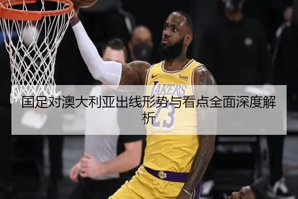 国足对澳大利亚出线形势与看点全面深度解析